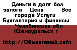 Деньги в долг без залога  › Цена ­ 100 - Все города Услуги » Бухгалтерия и финансы   . Челябинская обл.,Южноуральск г.